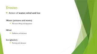 Erosion
 Action of water, wind and ice
Water (streams and waves)
 Abrasion, lifting and deposition
Wind
 Deflation and abrasion
Ice (glacier)
 Plucking and abrasion
 