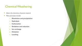 Chemical Weathering
 Alters the chemistry of parent material
 Main processes include
1. Dissolution and precipitation
2. Hydrolysis
3. Carbonation
4. Oxidation and reduction
5. Ion exchange
6. Chelation
7. Leaching
 
