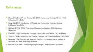 References
 Duggal, SK,Rawal,N and Pandey, HK (2014) Engineering Geology, McGraw Hill
Education, New Delhi
 Garg, SK (2012) Introduction to Physical and Engineering Geology, Khanna
Publishers, New Delhi
 Gokhale, KVGK (2010) Principles of Engineering Geology, BS Pubications,
Hyderabad
 Kanithi V (2012) Engineering Geology, Universities Press (India) Ltd., Hyderabad
 Singh, P (2004) Engineering and General Geology, S. K. Kataria and Sons, New Delhi
 Bennison, GM, Olver, PA and Moseley, KA (2013) An introduction to geological
structures and maps, Routledge, London
 Gokhale, NW (1987) Manual of geological maps, CBS Publishers, New Delhi
 