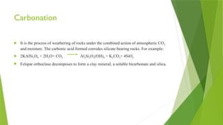 Carbonation
 It is the process of weathering of rocks under the combined action of atmospheric CO2
and moisture. The carbonic acid formed corrodes silicate bearing rocks. For example:
 2KAlSi3O8 + 2H2O+ CO2 Al2Si2O5(OH)4 + K2CO3+ 4SiO2
 Felspar orthoclase decomposes to form a clay mineral, a soluble bicarbonate and silica.
 