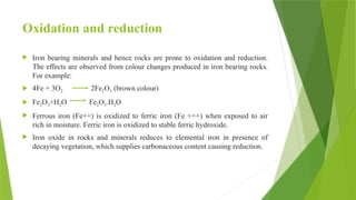 Oxidation and reduction
 Iron bearing minerals and hence rocks are prone to oxidation and reduction.
The effects are observed from colour changes produced in iron bearing rocks.
For example:
 4Fe + 3O2 2Fe2O3 (brown colour)
 Fe2O3+H2O Fe2O3.H2O
 Ferrous iron (Fe++) is oxidized to ferric iron (Fe +++) when exposed to air
rich in moisture. Ferric iron is oxidized to stable ferric hydroxide.
 Iron oxide in rocks and minerals reduces to elemental iron in presence of
decaying vegetation, which supplies carbonaceous content causing reduction.
 