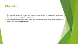 Chelation
 The chemical removal of metallic ions from a mineral or rock by weathering can provide
their combination with organic compounds.
 The decomposition of dead plants in soil may form organic acids which, when dissolved in
water, cause chemical weathering.
 