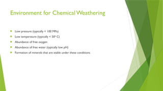 Environment for Chemical Weathering
 Low pressure (typically < 100 MPa)
 Low temperature (typically < 500
C)
 Abundance of free oxygen
 Abundance of free water (typically low pH)
 Formation of minerals that are stable under these conditions
 