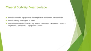 Mineral Stability Near Surface
 Minerals formed at high pressure and temperature environment are least stable
 Mineral stability from highest to lowest
 Iron/aluminium oxides – quartz – clay minerals – muscovite – K/Na spar – biotite –
amphiboles – pyroxenes – Ca plagioclase - olivine
 