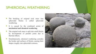 SPHEROIDAL WEATHERING
 The breaking of original rock mass into
spheroidal blocks is called spheroidal
weathering.
 It is caused by the combined action of
mechanical and chemical weathering.
 The original rock mass is split into small blocks
by development of parallel joints due to
thermal effects.
 Simultaneously, chemical weathering corrodes
the border and surfaces of blocks causing their
shapes roughly into spheroidal contours.
 