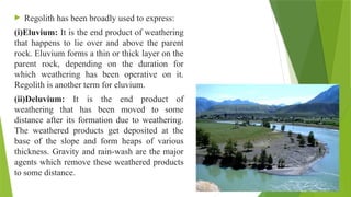  Regolith has been broadly used to express:
(i)Eluvium: It is the end product of weathering
that happens to lie over and above the parent
rock. Eluvium forms a thin or thick layer on the
parent rock, depending on the duration for
which weathering has been operative on it.
Regolith is another term for eluvium.
(ii)Deluvium: It is the end product of
weathering that has been moved to some
distance after its formation due to weathering.
The weathered products get deposited at the
base of the slope and form heaps of various
thickness. Gravity and rain-wash are the major
agents which remove these weathered products
to some distance.
 