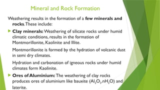 Mineral and Rock Formation
Weathering results in the formation of a few minerals and
rocks.These include:
 Clay minerals: Weathering of silicate rocks under humid
climatic conditions, results in the formation of
Montmorillonite, Kaolinite and Illite.
Montmorillonite is formed by the hydration of volcanic dust
in semi dry climates.
Hydration and carbonation of igneous rocks under humid
climates form Kaolinite.
 Ores of Aluminium: The weathering of clay rocks
produces ores of aluminium like bauxite (Al2O3.nH2O) and
laterite.
 