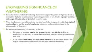 ENGINEERING SIGNIFICANCE OF
WEATHERING
 Soil is the ultimate product of weathering. A clear knowledge of the genetic background of soils is
required for the better understanding of engineering properties of soil. It helps in proper planning
and design of Engineering projects built on soil or rocks.
 When foundations are carried down to the bed rock, knowledge of degree of weathering, depth of
weathered cover and the trend of weathering in that area is of utmost importance for the
ultimate safety of the project.
 For a construction engineer it is necessary to find out:
a. The extent to which the area for the proposed project has deteriorated due to
weathering. It is necessary to remove loose weathered materials and carry foundation to
solid rock.
b. b. The effect of weathering on construction materials to be used in the project. This
helps to select construction materials that are more durable to weathering.
 