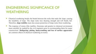 ENGINEERING SIGNIFICANCE OF
WEATHERING
 Chemical weathering breaks the bonds between the rocks that make the slope, causing
the instability of slope. The slope rocks lose shearing strength and will finally fail.
Therefore, slope stability must also ensure protection of slope rocks from weathering.
 The response of stones (like marbles, limestone and granite) to chemical environment
must carefully be studied by the civil engineers prior to recommending them for major
constructions. Disfiguring, pitting, honeycombing and loss of surface appearance
are common effects of chemical weathering on stones.
 