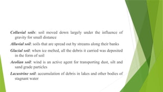 Colluvial soils: soil moved down largely under the influence of
gravity for small distance
Alluvial soil: soils that are spread out by streams along their banks
Glacial soil: when ice melted, all the debris it carried was deposited
in the form of soil
Aeolian soil: wind is an active agent for transporting dust, silt and
sand grade particles
Lacustrine soil: accumulation of debris in lakes and other bodies of
stagnant water
 
