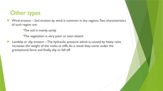 Other types
 Wind erosion – Soil erosion by wind is common in dry regions.Two characteristics
of such region are:
The soil is mainly sandy
The vegetation is very poor or even absent
 Landslip or slip erosion – The hydraulic pressure which is caused by heavy rains
increases the weight of the rocks at cliffs.As a result they come under the
gravitational force and finally slip or fall off.
 