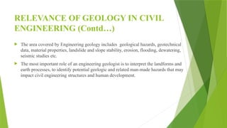 RELEVANCE OF GEOLOGY IN CIVIL
ENGINEERING (Contd…)
 The area covered by Engineering geology includes geological hazards, geotechnical
data, material properties, landslide and slope stability, erosion, flooding, dewatering,
seismic studies etc.
 The most important role of an engineering geologist is to interpret the landforms and
earth processes, to identify potential geologic and related man-made hazards that may
impact civil engineering structures and human development.
 