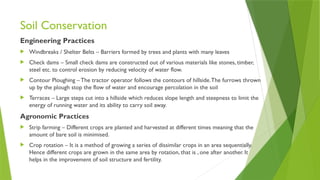 Soil Conservation
Engineering Practices
 Windbreaks / Shelter Belts – Barriers formed by trees and plants with many leaves
 Check dams – Small check dams are constructed out of various materials like stones, timber,
steel etc. to control erosion by reducing velocity of water flow.
 Contour Ploughing –The tractor operator follows the contours of hillside.The furrows thrown
up by the plough stop the flow of water and encourage percolation in the soil
 Terraces – Large steps cut into a hillside which reduces slope length and steepness to limit the
energy of running water and its ability to carry soil away.
Agronomic Practices
 Strip farming – Different crops are planted and harvested at different times meaning that the
amount of bare soil is minimised.
 Crop rotation – It is a method of growing a series of dissimilar crops in an area sequentially.
Hence different crops are grown in the same area by rotation, that is , one after another. It
helps in the improvement of soil structure and fertility.
 