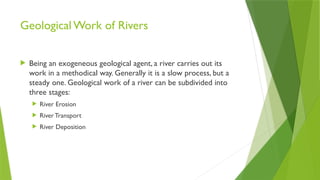 Geological Work of Rivers
 Being an exogeneous geological agent, a river carries out its
work in a methodical way. Generally it is a slow process, but a
steady one. Geological work of a river can be subdivided into
three stages:
 River Erosion
 RiverTransport
 River Deposition
 