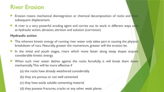 River Erosion
 Erosion means mechanical disintegration or chemical decomposition of rocks and their
subsequent displacement.
 A river is a very powerful eroding agent and carries out its work in different ways such
as hydraulic action, abrasion, attrition and solution (corrosion)
Hydraulic action
 The inherent kinetic energy of running river water only takes part in causing the physical
breakdown of rocs. Naturally, greater the momentum, greater will the erosion be.
 In the initial and youth stages, rivers which move faster along steep slopes acquire
considerable kinetic energy.
 When such river water dashes against the rocks forcefully, it will break them down
mechanically.This will be more effective if
(a) the rocks have already weathered considerably
(b) they are porous or not well cemented
(c) they have easily soluble cementing material
(d) they possess fractures, cracks or any other weak planes
 