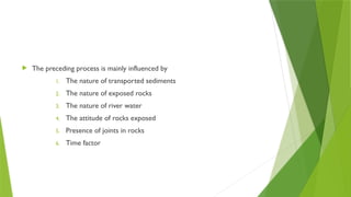  The preceding process is mainly influenced by
1. The nature of transported sediments
2. The nature of exposed rocks
3. The nature of river water
4. The attitude of rocks exposed
5. Presence of joints in rocks
6. Time factor
 