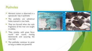 Potholes
 Abrasion action is observed in a
spectacular way in potholes
 The potholes are cylindrical
holes noticed in river beds.
 They are formed when the rock
fragments of the river are caught
in eddies.
 They revolve with great force
round and round, moving
downwards and scouring the
river bed.
 The potholes continue to grow
as long as eddies are powerful.
 