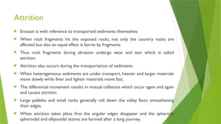 Attrition
 Erosion is with reference to transported sediments themselves
 When rock fragments hit the exposed rocks, not only the country rocks are
affected but also an equal effect is borne by fragments
 Thus rock fragments during abrasion undergo wear and tear which is called
attrition
 Attrition also occurs during the transportation of sediments
 When heterogeneous sediments are under transport, heavier and larger materials
move slowly while finer and lighter materials move fast.
 The differential movement results in mutual collisions which occur again and again
and causes attrition
 Large pebbles and small rocks generally roll down the valley floor, smoothening
their edges.
 When attrition takes place first the angular edges disappear and the spherical,
spheroidal and ellipsoidal stones are formed after a long journey.
 