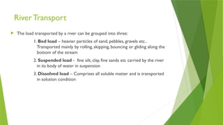 River Transport
 The load transported by a river can be grouped into three:
1. Bed load – heavier particles of sand, pebbles, gravels etc..
Transported mainly by rolling, skipping, bouncing or gliding along the
bottom of the stream
2. Suspended load - fine silt, clay, fine sands etc carried by the river
in its body of water in suspension
3. Dissolved load – Comprises all soluble matter and is transported
in solution condition
 
