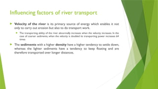 Influencing factors of river transport
 Velocity of the river is its primary source of energy which enables it not
only to carry out erosion but also to do transport work.
 The transporting ability of the river abnormally increases when the velocity increases. In the
case of coarser sediments, when the velocity is doubled its transporting power increases 64
times
 The sediments with a higher density have a higher tendency to settle down,
whereas the lighter sediments have a tendency to keep floating and are
therefore transported over longer distances.
 