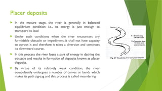Placer deposits
 In the mature stage, the river is generally in balanced
equilibrium condition i.e., its energy is just enough to
transport its load
 Under such conditions when the river encounters any
formidable obstacle or impediment, it shall not have capacity
to uproot it and therefore it takes a diversion and continues
its downward course.
 In this process the river loses a part of energy in dashing the
obstacle and results in formation of deposits known as placer
deposits.
 By virtue of its relatively weak condition, the river
compulsorily undergoes a number of curves or bends which
makes its path zig-zag and this process is called meandering
 