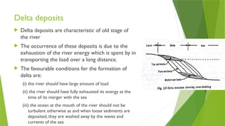 Delta deposits
 Delta deposits are characteristic of old stage of
the river
 The occurrence of these deposits is due to the
exhaustion of the river energy which is spent by in
transporting the load over a long distance.
 The favourable conditions for the formation of
delta are:
(i) the river should have large amount of load
(ii) the river should have fully exhausted its energy at the
time of its merger with the sea
(iii) the ocean at the mouth of the river should not be
turbulent otherwise as and when loose sediments are
deposited, they are washed away by the waves and
currents of the sea
 