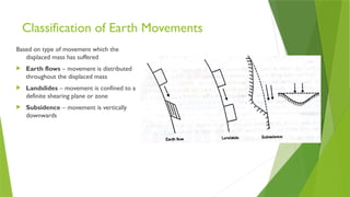 Classification of Earth Movements
Based on type of movement which the
displaced mass has suffered
 Earth flows – movement is distributed
throughout the displaced mass
 Landslides – movement is confined to a
definite shearing plane or zone
 Subsidence – movement is vertically
downwards
 