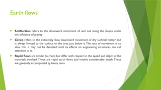 Earth flows
 Solifluction refers to the downward movement of wet soil along the slopes under
the influence of gravity
 Creep refers to the extremely slow downward movement of dry surficial matter and
is always limited to the surface or the area just below it.The rate of movement is so
slow that it may not be detected until its effects on engineering structures can call
attention to it.
 Rapid flows are similar to creep but differ with respect to the speed and depth of the
materials involved. These are rapid earth flows and involve considerable depth. These
are generally accompanied by heavy rains.
 