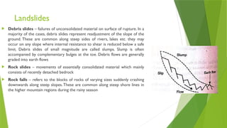 Landslides
 Debris slides – failures of unconsolidated material on surface of rupture. In a
majority of the cases, debris slides represent readjustment of the slope of the
ground. These are common along steep sides of rivers, lakes etc. they may
occur on any slope where internal resistance to shear is reduced below a safe
limit. Debris slides of small magnitude are called slumps. Slump is often
accompanied by complementary bulges at the toe. Debris flows are generally
graded into earth flows
 Rock slides – movements of essentially consolidated material which mainly
consists of recently detached bedrock
 Rock falls – refers to the blocks of rocks of varying sizes suddenly crashing
downwards along steep slopes.These are common along steep shore lines in
the higher mountain regions during the rainy season
 