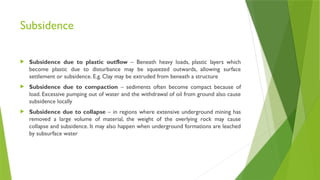 Subsidence
 Subsidence due to plastic outflow – Beneath heavy loads, plastic layers which
become plastic due to disturbance may be squeezed outwards, allowing surface
settlement or subsidence. E.g. Clay may be extruded from beneath a structure
 Subsidence due to compaction – sediments often become compact because of
load. Excessive pumping out of water and the withdrawal of oil from ground also cause
subsidence locally
 Subsidence due to collapse – in regions where extensive underground mining has
removed a large volume of material, the weight of the overlying rock may cause
collapse and subsidence. It may also happen when underground formations are leached
by subsurface water
 