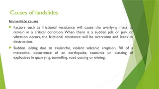 Causes of landslides
Immediate causes
 Factors such as frictional resistance will cause the overlying mass to
remain in a critical condition. When there is a sudden jolt or jerk or
vibration occurs, the frictional resistance will be overcome and leads to
destruction.
 Sudden jolting due to avalanche, violent volcanic eruption, fall of a
meteorite, occurrence of an earthquake, tsunamis or blasting of
explosives in quarrying, tunnelling, road cutting or mining.
 