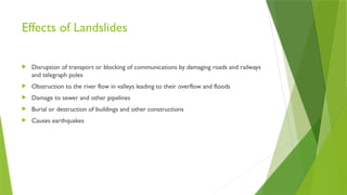 Effects of Landslides
 Disruption of transport or blocking of communications by damaging roads and railways
and telegraph poles
 Obstruction to the river flow in valleys leading to their overflow and floods
 Damage to sewer and other pipelines
 Burial or destruction of buildings and other constructions
 Causes earthquakes
 