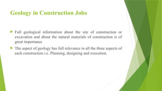 Geology in Construction Jobs
 Full geological information about the site of construction or
excavation and about the natural materials of construction is of
great importance
 The aspect of geology has full relevance in all the three aspects of
each construction i.e. Planning, designing and execution.
 
