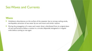 Sea Waves and Currents
Waves
 Undulatory disturbances on the surface of the seawater due to strong rushing winds,
earthquakes, attraction of sea water by sun and moon and similar reasons
 During the propagation of a wave, each water drop is distributed from its original place
of rest and forced to follow a motion in a circular, ellipsoidal, elongated or irregular
orbit before coming to rest again
 