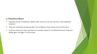 2. Translatory Waves
 Typically occurs at shallower depths (near shore) in the sea and thus move along the
seashore
 They are commonly produced after the oscillatory waves break and rush forward
 In these waves, the water particles are actually moved or translated forward, rising and
falling again and again in the process
 