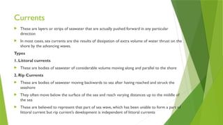 Currents
 These are layers or strips of seawater that are actually pushed forward in any particular
direction
 In most cases, sea currents are the results of dissipation of extra volume of water thrust on the
shore by the advancing waves.
Types
1. Littoral currents
 These are bodies of seawater of considerable volume moving along and parallel to the shore
2. Rip Currents
 These are bodies of seawater moving backwards to sea after having reached and struck the
seashore
 They often move below the surface of the sea and reach varying distances up to the middle of
the sea
 These are believed to represent that part of sea wave, which has been unable to form a part of
littoral current but rip current’s development is independent of littoral currents
 