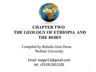CHAPTER TWO
THE GEOLOGY OF ETHIOPIA AND
THE HORN
Compiled by Behailu Getu Desta
Wolkite University
Email- belget12@gmail.com
tel. +251911811101
1
 