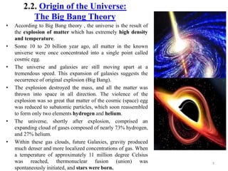 2.2. Origin of the Universe:
The Big Bang Theory
• According to Big Bang theory , the universe is the result of
the explosion of matter which has extremely high density
and temperature.
• Some 10 to 20 billion year ago, all matter in the known
universe were once concentrated into a single point called
cosmic egg.
• The universe and galaxies are still moving apart at a
tremendous speed. This expansion of galaxies suggests the
occurrence of original explosion (Big Bang).
• The explosion destroyed the mass, and all the matter was
thrown into space in all direction. The violence of the
explosion was so great that matter of the cosmic (space) egg
was reduced to subatomic particles, which soon reassembled
to form only two elements hydrogen and helium.
• The universe, shortly after explosion, comprised an
expanding cloud of gases composed of nearly 73% hydrogen,
and 27% helium.
• Within these gas clouds, future Galaxies, gravity produced
much denser and more localized concentrations of gas. When
a temperature of approximately 11 million degree Celsius
was reached, thermonuclear fusion (union) was
spontaneously initiated, and stars were born.
3
 