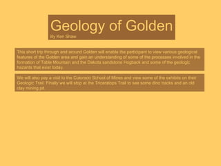 Geology of Golden By Ken Shaw This short trip through and around Golden will enable the participant to view various geological features of the Golden area and gain an understanding of some of the processes involved in the formation of Table Mountain and the Dakota sandstone Hogback and some of the geologic hazards that exist today. We will also pay a visit to the Colorado School of Mines and view some of the exhibits on their Geologic Trail. Finally we will stop at the Triceratops Trail to see some dino tracks and an old clay mining pit. 
