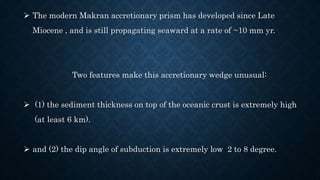  The modern Makran accretionary prism has developed since Late
Miocene , and is still propagating seaward at a rate of ~10 mm yr.
Two features make this accretionary wedge unusual:
 (1) the sediment thickness on top of the oceanic crust is extremely high
(at least 6 km).
 and (2) the dip angle of subduction is extremely low 2 to 8 degree.
 