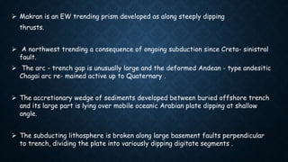  Makran is an EW trending prism developed as along steeply dipping
thrusts.
 A northwest trending a consequence of ongoing subduction since Creta- sinistral
fault.
 The arc - trench gap is unusually large and the deformed Andean - type andesitic
Chagai arc re- mained active up to Quaternary .
 The accretionary wedge of sediments developed between buried offshore trench
and its large part is lying over mobile oceanic Arabian plate dipping at shallow
angle.
 The subducting lithosphere is broken along large basement faults perpendicular
to trench, dividing the plate into variously dipping digitate segments .
 