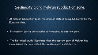 Seismicity along makran subduction zone.
 At makran subduction zone, the Arabian plate is being subducted by the
Eurasian plate.
 Its eastern part is quite active as compared to western part.
 The historical study illustrates that the eastern part of Makran has
many seismicity records but the western part exhibited no.
 