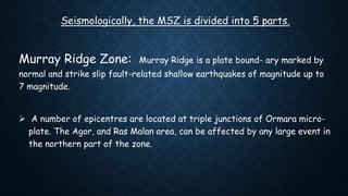 Seismologically, the MSZ is divided into 5 parts.
Murray Ridge Zone: Murray Ridge is a plate bound- ary marked by
normal and strike slip fault-related shallow earthquakes of magnitude up to
7 magnitude.
 A number of epicentres are located at triple junctions of Ormara micro-
plate. The Agor, and Ras Malan area, can be affected by any large event in
the northern part of the zone.
 