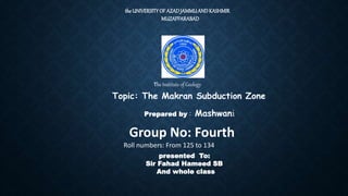 the UNIVERSITYOF AZADJAMMUANDKASHMIR
MUZAFFARABAD
The Institute of Geology
Topic: The Makran Subduction Zone
Prepared by : Mashwani
Group No: Fourth
Roll numbers: From 125 to 134
presented To:
Sir Fahad Hameed SB
And whole class
 