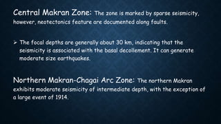 Central Makran Zone: The zone is marked by sparse seismicity,
however, neotectonics feature are documented along faults.
 The focal depths are generally about 30 km, indicating that the
seismicity is associated with the basal decollement. It can generate
moderate size earthquakes.
Northern Makran-Chagai Arc Zone: The northern Makran
exhibits moderate seismicity of intermediate depth, with the exception of
a large event of 1914.
 
