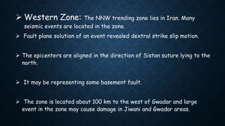  Western Zone: The NNW trending zone lies in Iran. Many
seismic events are located in the zone.
 Fault plane solution of an event revealed dextral strike slip motion.
 The epicenters are aligned in the direction of Sistan suture lying to the
north.
 It may be representing some basement fault.
 The zone is located about 100 km to the west of Gwadar and large
event in the zone may cause damage in Jiwani and Gwadar areas.
 