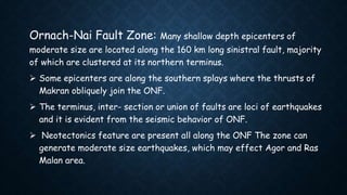 Ornach-Nai Fault Zone: Many shallow depth epicenters of
moderate size are located along the 160 km long sinistral fault, majority
of which are clustered at its northern terminus.
 Some epicenters are along the southern splays where the thrusts of
Makran obliquely join the ONF.
 The terminus, inter- section or union of faults are loci of earthquakes
and it is evident from the seismic behavior of ONF.
 Neotectonics feature are present all along the ONF The zone can
generate moderate size earthquakes, which may effect Agor and Ras
Malan area.
 