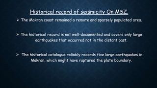 Historical record of seismicity On MSZ.
 The Makran coast remained a remote and sparsely populated area.
 The historical record is not well-documented and covers only large
earthquakes that occurred not in the distant past.
 The historical catalogue reliably records five large earthquakes in
Makran, which might have ruptured the plate boundary.
 