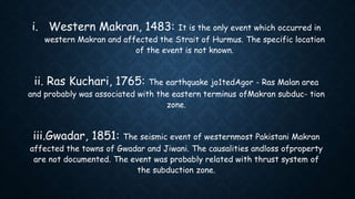 i. Western Makran, 1483: It is the only event which occurred in
western Makran and affected the Strait of Hurmus. The specific location
of the event is not known.
ii. Ras Kuchari, 1765: The earthquake jo1tedAgor - Ras Malan area
and probably was associated with the eastern terminus ofMakran subduc- tion
zone.
iii.Gwadar, 1851: The seismic event of westernmost Pakistani Makran
affected the towns of Gwadar and Jiwani. The causalities andloss ofproperty
are not documented. The event was probably related with thrust system of
the subduction zone.
 