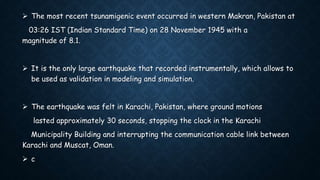  The most recent tsunamigenic event occurred in western Makran, Pakistan at
03:26 IST (Indian Standard Time) on 28 November 1945 with a
magnitude of 8.1.
 It is the only large earthquake that recorded instrumentally, which allows to
be used as validation in modeling and simulation.
 The earthquake was felt in Karachi, Pakistan, where ground motions
lasted approximately 30 seconds, stopping the clock in the Karachi
Municipality Building and interrupting the communication cable link between
Karachi and Muscat, Oman.
 c
 